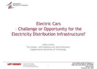 LAPPEENRANTA
UNIVERSITY OF TECHNOLOGY




              Electric Cars
  – Challenge or Opportunity for the
Electricity Distribution Infrastructure?

                                      Jukka Lassila
                     Tero Kaipia, Juha Haakana and Jarmo Partanen
                         Lappeenranta University of Technology




               • Energy Technology                                   ELECTRIFICATION OF MOBILITY
               • Electrical Engineering                             AND THE ELECTRICAL NETWORK
               • Environmental Engineering
                                             1                                        Madrid, Spain
                                                                                November 20th, 2009
 