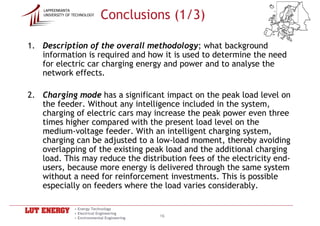 Conclusions (1/3)
    LAPPEENRANTA
    UNIVERSITY OF TECHNOLOGY




1. Description of the overall methodology; what background
   information is required and how it is used to determine the need
   for electric car charging energy and power and to analyse the
   network effects.

2. Charging mode has a significant impact on the peak load level on
   the feeder. Without any intelligence included in the system,
   charging of electric cars may increase the peak power even three
   times higher compared with the present load level on the
   medium-voltage feeder. With an intelligent charging system,
   charging can be adjusted to a low-load moment, thereby avoiding
   overlapping of the existing peak load and the additional charging
   load. This may reduce the distribution fees of the electricity end-
   users, because more energy is delivered through the same system
   without a need for reinforcement investments. This is possible
   especially on feeders where the load varies considerably.

                  • Energy Technology
                  • Electrical Engineering
                  • Environmental Engineering
                                                16
 