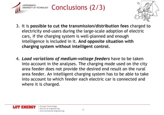 Conclusions (2/3)
   LAPPEENRANTA
   UNIVERSITY OF TECHNOLOGY




3. It is possible to cut the transmission/distribution fees charged to
   electricity end-users during the large-scale adoption of electric
   cars, if the charging system is well-planned and enough
   intelligence is included in it. And opposite situation with
   charging system without intelligent control.

4. Load variations of medium-voltage feeders have to be taken
   into account in the analyses. The charging mode used on the city
   area feeder does not provide the desired end result on the rural
   area feeder. An intelligent charging system has to be able to take
   into account to which feeder each electric car is connected and
   where it is charged.



                 • Energy Technology
                 • Electrical Engineering
                 • Environmental Engineering
                                               17
 