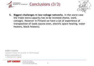 Conclusions (3/3)
        LAPPEENRANTA
        UNIVERSITY OF TECHNOLOGY




    5. Biggest challenges in low-voltage networks. In the worst case
       the triple extra capacity has to be invested (home, work,
       cottage). However in Finland we have a lot of experience of
       transposition of loads (sauna oven, electric space heating, water
       heaters, block heaters).




Jukka Lassila
Lappeenranta University of Technology
jukka.lassila@lut.fi
+358 50 537 3636

                      • Energy Technology
                      • Electrical Engineering
                      • Environmental Engineering
                                                    18
 