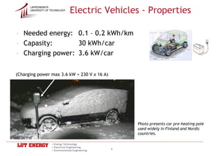 Electric Vehicles - Properties
      LAPPEENRANTA
      UNIVERSITY OF TECHNOLOGY




• Needed energy: 0.1 – 0.2 kWh/km
• Capasity:       30 kWh/car
• Charging power: 3.6 kW/car

(Charging power max 3.6 kW = 230 V x 16 A)




                                                      Photo presents car pre-heating pole
                                                      used widely in Finland and Nordic
                                                      countries.

                    • Energy Technology
                    • Electrical Engineering
                    • Environmental Engineering
                                                  6
 