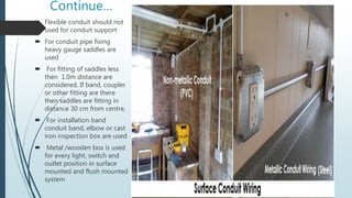 Continue…
 Flexible conduit should not
used for conduit support
 For conduit pipe fixing
heavy gauge saddles are
used
 For fitting of saddles less
then 1.0m distance are
considered, If band, coupler
or other fitting are there
then saddles are fitting in
distance 30 cm from centre,
 For installation band
conduit band, elbow or cast
iron inspection box are used
 Metal /wooden box is used
for every light, switch and
outlet position in surface
mounted and flush mounted
system
 