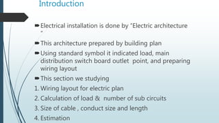 Introduction
Electrical installation is done by “Electric architecture
“
This architecture prepared by building plan
Using standard symbol it indicated load, main
distribution switch board outlet point, and preparing
wiring layout
This section we studying
1. Wiring layout for electric plan
2. Calculation of load & number of sub circuits
3. Size of cable , conduct size and length
4. Estimation
 