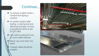 Continue…
 To extract a cable inside a
conduit first laying a
conduit
 In conduit system after
testing a mechanical and
electrical strength connect
a permanent earth as per
IS:732-1983
 Use cable trucking for two
or more cable drawing
 Never use more then two
band
 Conduit cable should be
straight
 
