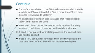 Continue…
 For surface installation if use 20mm diameter conduit then fix
a saddle in 800mm interval & if Size if more then 20mm then
distance is 1600mm to 2000mm
 An expansion of conduit pipe is causes that reason special
socket and saddles are used
 In conduit circuit protective conductor is required for every
insulated conduit and it connect with switch, socket etc.
 If band is not present for installing cable in the conduit then
use flexible conduit
 If use a PVC conduit for luminous then one thing should be
take care temp. of PVC box will not increase 60 degree
 