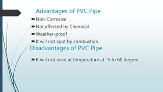 Advantages of PVC Pipe
Non-Corrosive
Not affected by Chemical
Weather-proof
It will not spot by combustion
It will not used at temperature at -5 to 60 degree
Disadvantages of PVC Pipe
 