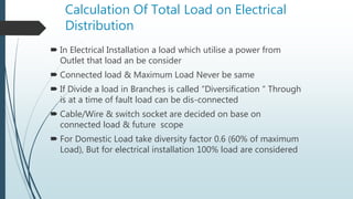 Calculation Of Total Load on Electrical
Distribution
 In Electrical Installation a load which utilise a power from
Outlet that load an be consider
 Connected load & Maximum Load Never be same
 If Divide a load in Branches is called “Diversification “ Through
is at a time of fault load can be dis-connected
 Cable/Wire & switch socket are decided on base on
connected load & future scope
 For Domestic Load take diversity factor 0.6 (60% of maximum
Load), But for electrical installation 100% load are considered
 