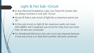 Light & Fan Sub –Circuit
 In Any Electrical Installation Light, Fan Three Pin Socket (5A)
are always Connect in one Sub –Circuit
 As per IE Rule a sub circuit of light fan a maximum points are
10
 A One sub circuit on light & fan maximum watts not more
then 800W, and if separate sub circuit for Only Fans not more
then 10 fans are connected
 For Residential Minimum two sub circuit are required because
if one sub circuit is in fault then another will work continues
 