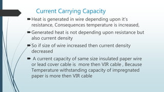Current Carrying Capacity
Heat is generated in wire depending upon it’s
resistance, Consequences temperature is increased,
Generated heat is not depending upon resistance but
also current density
So if size of wire increased then current density
decreased
 A current capacity of same size insulated paper wire
or lead cover cable is more then VIR cable , Because
Temperature withstanding capacity of impregnated
paper is more then VIR cable
 