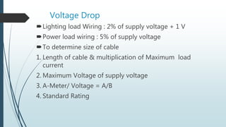 Voltage Drop
Lighting load Wiring : 2% of supply voltage + 1 V
Power load wiring : 5% of supply voltage
To determine size of cable
1. Length of cable & multiplication of Maximum load
current
2. Maximum Voltage of supply voltage
3. A-Meter/ Voltage = A/B
4. Standard Rating
 