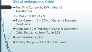 Size of underground Cable
First Find Current by KVA rating of
Transformer
I = KVA x 1000 / 3 x V
Total Current = I + 20% of Current ( Because
Overload )
From Table 2.9 find size of Cable & Determine
Cable Resistance from Table 2.13
Find Resistance /Km
Voltage Drop = 3 X V X Total Current
 