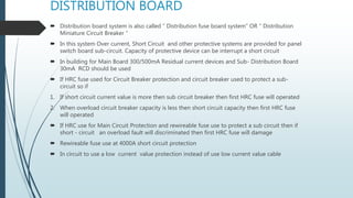 DISTRIBUTION BOARD
 Distribution board system is also called “ Distribution fuse board system” OR “ Distribution
Miniature Circuit Breaker “
 In this system Over current, Short Circuit and other protective systems are provided for panel
switch board sub-circuit. Capacity of protective device can be interrupt a short circuit
 In building for Main Board 300/500mA Residual current devices and Sub- Distribution Board
30mA RCD should be used
 If HRC fuse used for Circuit Breaker protection and circuit breaker used to protect a sub-
circuit so if
1. If short circuit current value is more then sub circuit breaker then first HRC fuse will operated
2. When overload circuit breaker capacity is less then short circuit capacity then first HRC fuse
will operated
 If HRC use for Main Circuit Protection and rewireable fuse use to protect a sub circuit then if
short - circuit an overload fault will discriminated then first HRC fuse will damage
 Rewireable fuse use at 4000A short circuit protection
 In circuit to use a low current value protection instead of use low current value cable
 