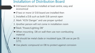 Installation of Distribution Board
 D.B board should be installed at load centre, easy and
economical
 If two or more LV D.B board are installed then
1. Installed a D.B such as both D.B cannot open
2. Mark “415V Danger” and use proper symbol
3. Another person will not come in installation room
 Mark “Power/Lighting DB”
 When mounting DB on wall then use non-combusting
material
 DB should be metal clade or insulated type, DB use as per IS:
5771
 Use plastic compound on DB to protect against corrosion
 