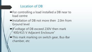 Location of DB
For controlling a load installed a DB near to
load centre
Installation of DB not more then 2.0m from
Ground level
If voltage of DB exceed 230V then mark
“400/415 V Adjacent Enclosure”
This mark marking on switch gear, Bus-Bar
chamber, etc
 