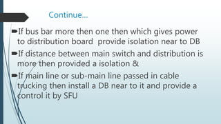 Continue…
If bus bar more then one then which gives power
to distribution board provide isolation near to DB
If distance between main switch and distribution is
more then provided a isolation &
If main line or sub-main line passed in cable
trucking then install a DB near to it and provide a
control it by SFU
 