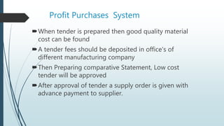 Profit Purchases System
When tender is prepared then good quality material
cost can be found
A tender fees should be deposited in office's of
different manufacturing company
Then Preparing comparative Statement, Low cost
tender will be approved
After approval of tender a supply order is given with
advance payment to supplier.
 