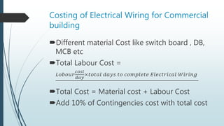 Costing of Electrical Wiring for Commercial
building
Different material Cost like switch board , DB,
MCB etc
Total Labour Cost =
𝐿𝑜𝑏𝑜𝑢𝑟
𝑐𝑜𝑠𝑡
𝑑𝑎𝑦
×𝑡𝑜𝑡𝑎𝑙 𝑑𝑎𝑦𝑠 𝑡𝑜 𝑐𝑜𝑚𝑝𝑙𝑒𝑡𝑒 𝐸𝑙𝑒𝑐𝑡𝑟𝑖𝑐𝑎𝑙 𝑊𝑖𝑟𝑖𝑛𝑔
Total Cost = Material cost + Labour Cost
Add 10% of Contingencies cost with total cost
 