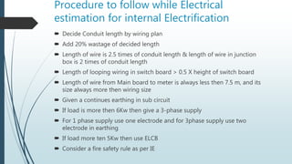 Procedure to follow while Electrical
estimation for internal Electrification
 Decide Conduit length by wiring plan
 Add 20% wastage of decided length
 Length of wire is 2.5 times of conduit length & length of wire in junction
box is 2 times of conduit length
 Length of looping wiring in switch board > 0.5 X height of switch board
 Length of wire from Main board to meter is always less then 7.5 m, and its
size always more then wiring size
 Given a continues earthing in sub circuit
 If load is more then 6Kw then give a 3-phase supply
 For 1 phase supply use one electrode and for 3phase supply use two
electrode in earthing
 If load more ten 5Kw then use ELCB
 Consider a fire safety rule as per IE
 
