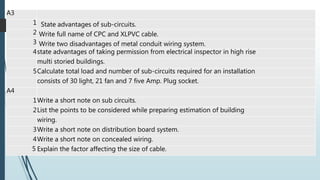 A3
1 State advantages of sub-circuits.
2 Write full name of CPC and XLPVC cable.
3 Write two disadvantages of metal conduit wiring system.
4state advantages of taking permission from electrical inspector in high rise
multi storied buildings.
5Calculate total load and number of sub-circuits required for an installation
consists of 30 light, 21 fan and 7 five Amp. Plug socket.
A4
1Write a short note on sub circuits.
2List the points to be considered while preparing estimation of building
wiring.
3Write a short note on distribution board system.
4Write a short note on concealed wiring.
5 Explain the factor affecting the size of cable.
 
