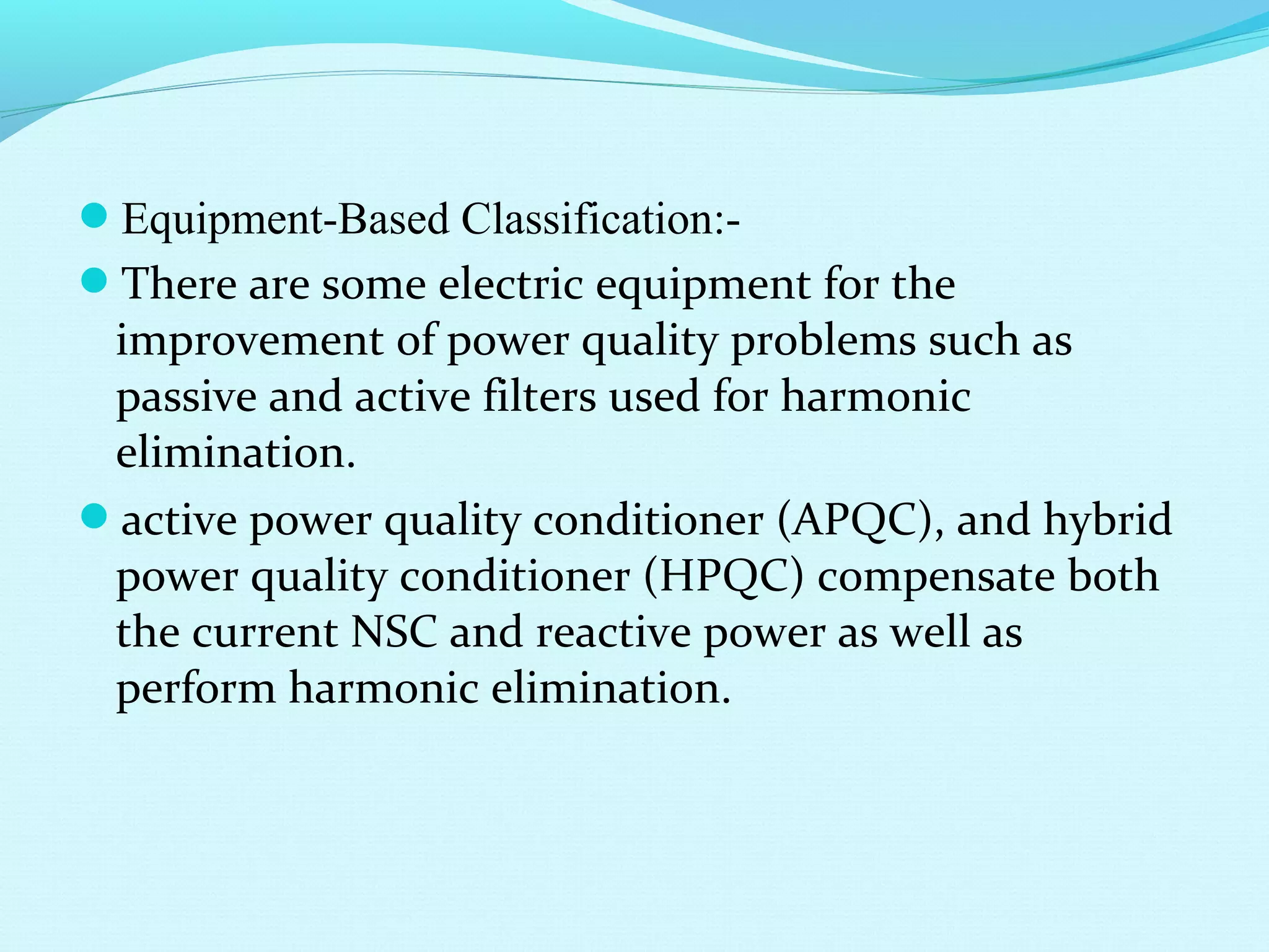 Equipment-Based Classification:-
There are some electric equipment for the
improvement of power quality problems such as
passive and active filters used for harmonic
elimination.
active power quality conditioner (APQC), and hybrid
power quality conditioner (HPQC) compensate both
the current NSC and reactive power as well as
perform harmonic elimination.
 