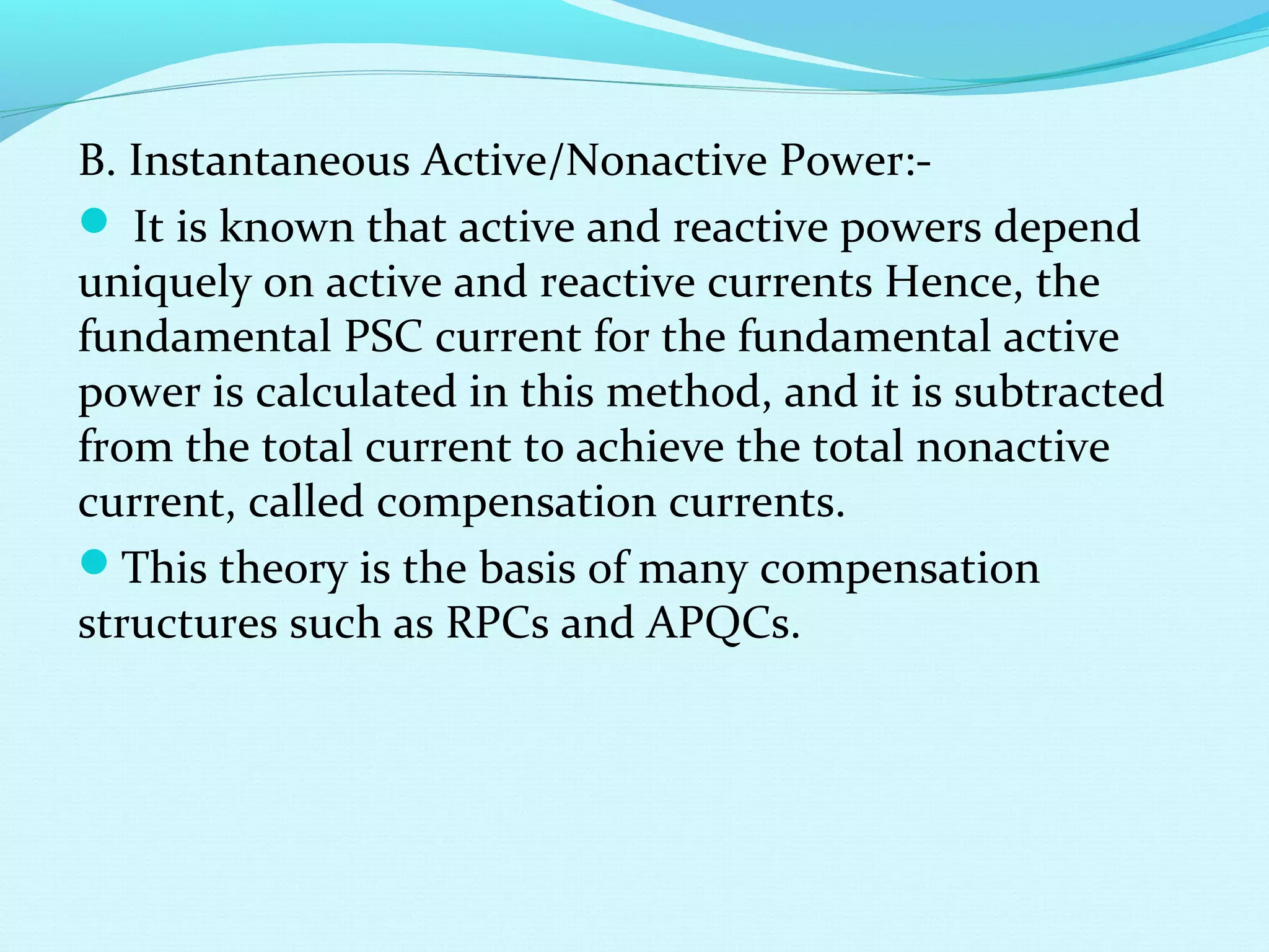 B. Instantaneous Active/Nonactive Power:-
 It is known that active and reactive powers depend
uniquely on active and reactive currents Hence, the
fundamental PSC current for the fundamental active
power is calculated in this method, and it is subtracted
from the total current to achieve the total nonactive
current, called compensation currents.
This theory is the basis of many compensation
structures such as RPCs and APQCs.
 