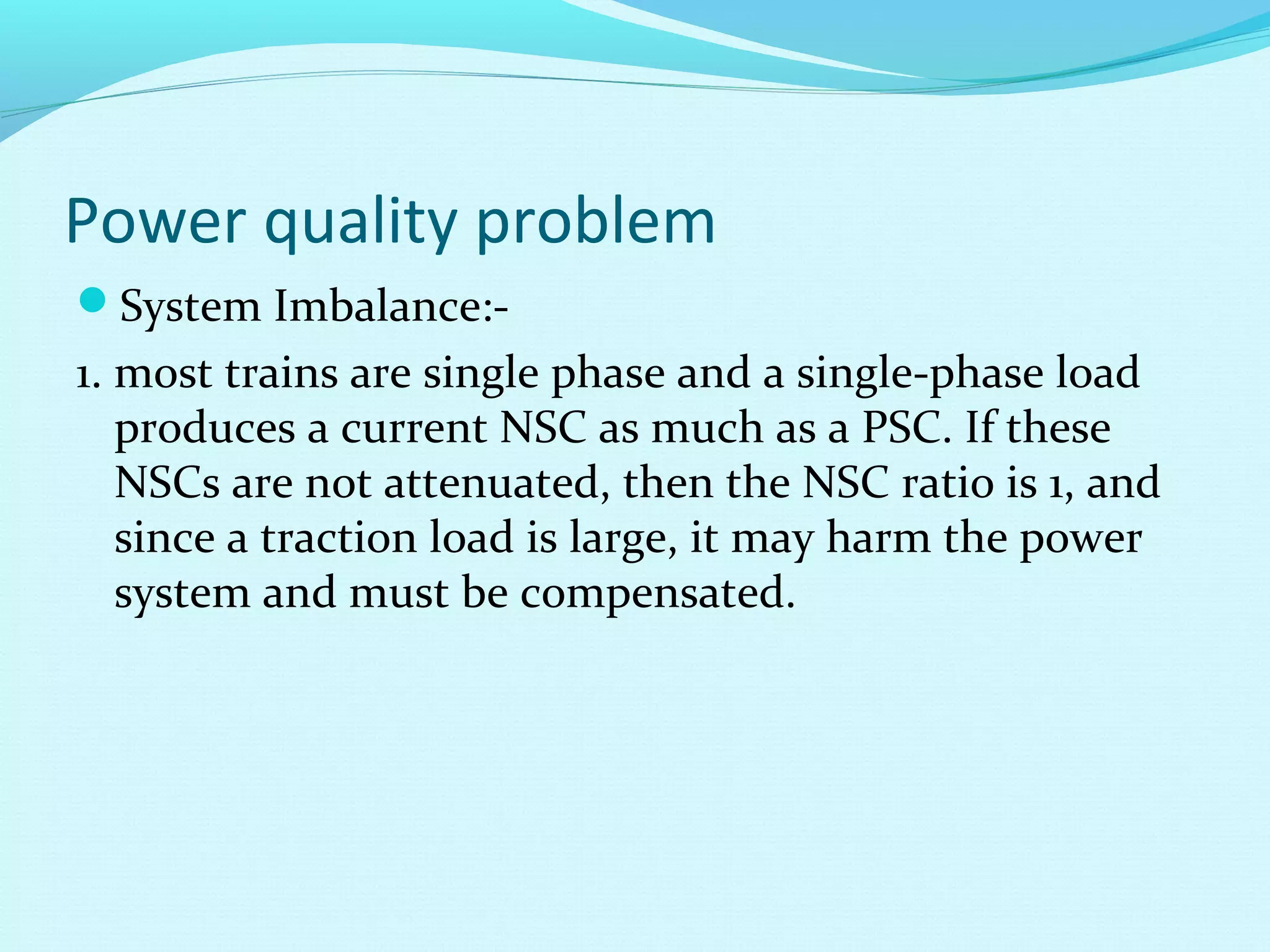 Power quality problem
System Imbalance:-
1. most trains are single phase and a single-phase load
produces a current NSC as much as a PSC. If these
NSCs are not attenuated, then the NSC ratio is 1, and
since a traction load is large, it may harm the power
system and must be compensated.
 
