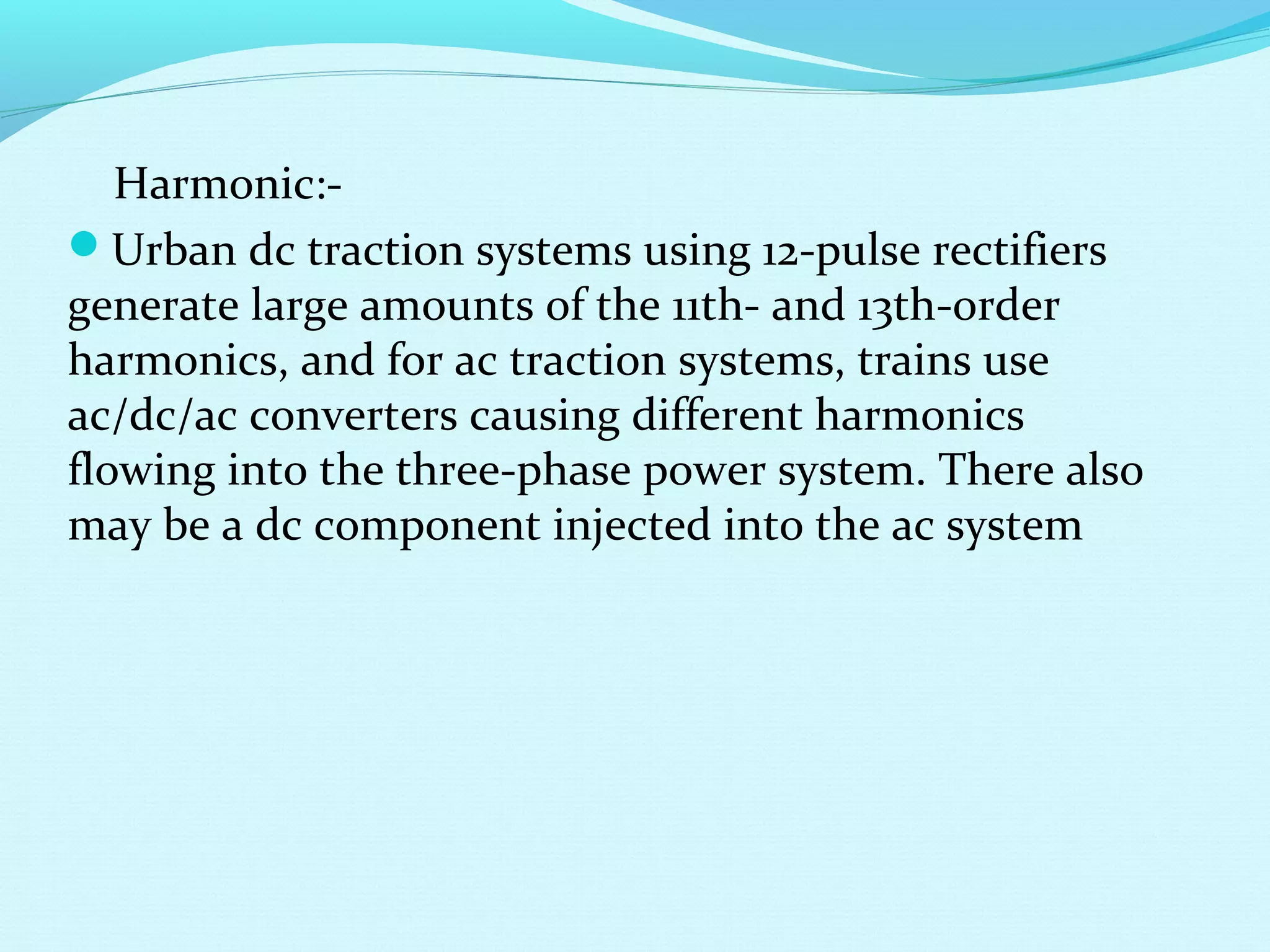 Harmonic:-
Urban dc traction systems using 12-pulse rectifiers
generate large amounts of the 11th- and 13th-order
harmonics, and for ac traction systems, trains use
ac/dc/ac converters causing different harmonics
flowing into the three-phase power system. There also
may be a dc component injected into the ac system
 