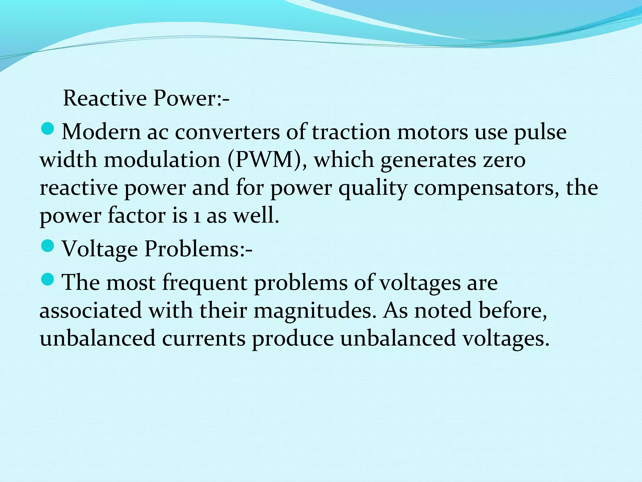 Reactive Power:-
Modern ac converters of traction motors use pulse
width modulation (PWM), which generates zero
reactive power and for power quality compensators, the
power factor is 1 as well.
Voltage Problems:-
The most frequent problems of voltages are
associated with their magnitudes. As noted before,
unbalanced currents produce unbalanced voltages.
 