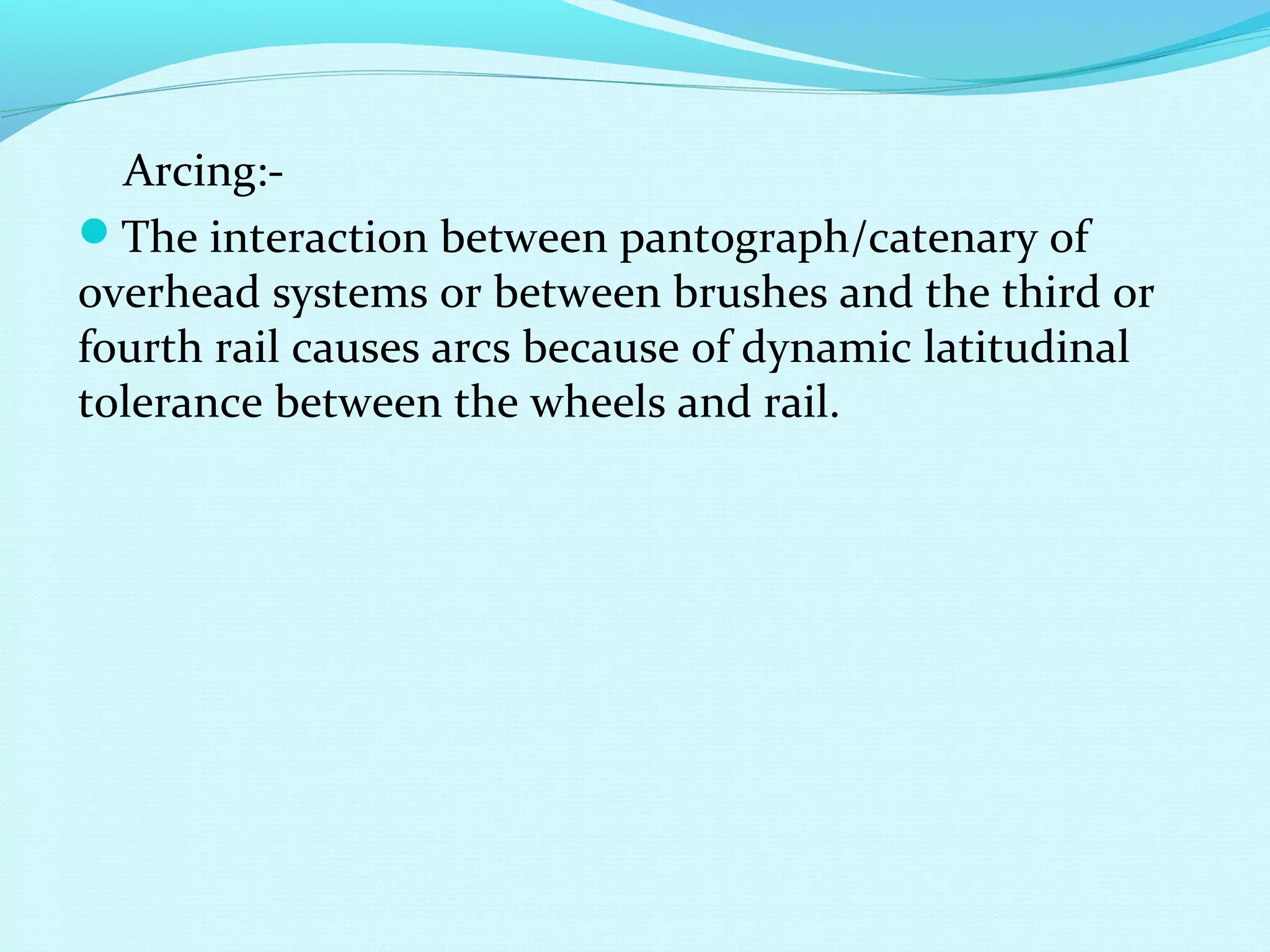 Arcing:-
The interaction between pantograph/catenary of
overhead systems or between brushes and the third or
fourth rail causes arcs because of dynamic latitudinal
tolerance between the wheels and rail.
 