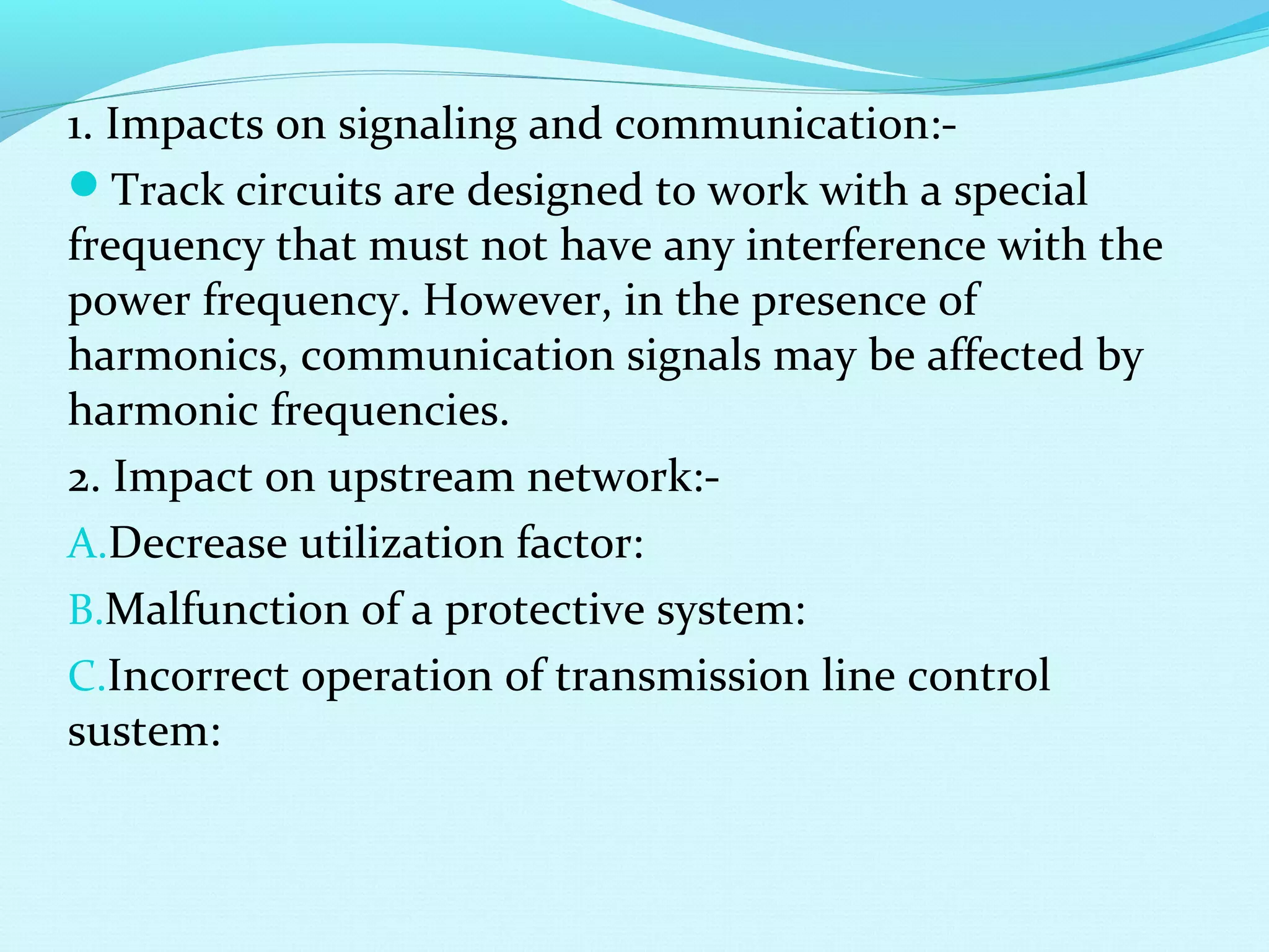 1. Impacts on signaling and communication:-
Track circuits are designed to work with a special
frequency that must not have any interference with the
power frequency. However, in the presence of
harmonics, communication signals may be affected by
harmonic frequencies.
2. Impact on upstream network:-
A.Decrease utilization factor:
B.Malfunction of a protective system:
C.Incorrect operation of transmission line control
sustem:
 