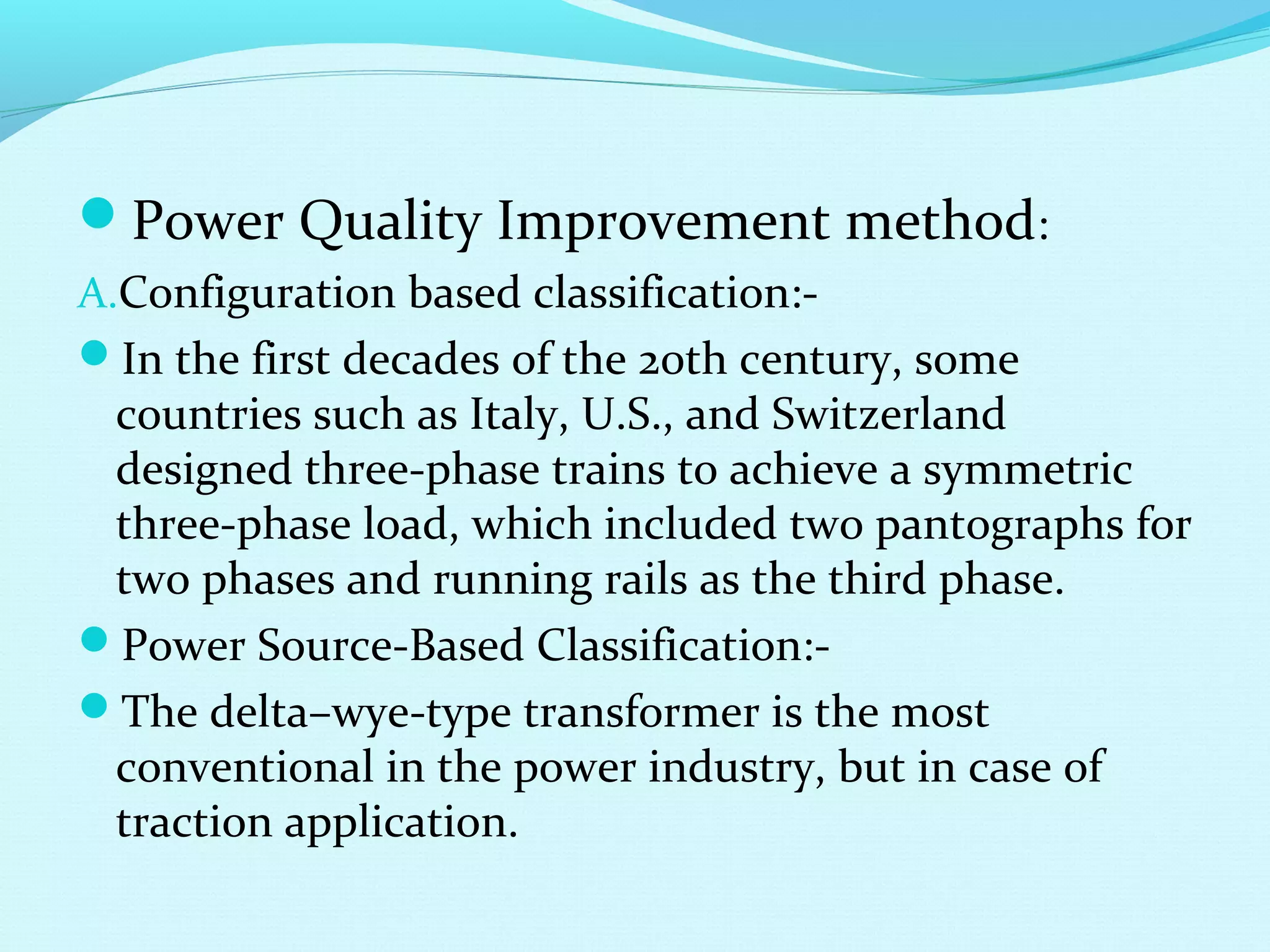 Power Quality Improvement method:
A.Configuration based classification:-
In the first decades of the 20th century, some
countries such as Italy, U.S., and Switzerland
designed three-phase trains to achieve a symmetric
three-phase load, which included two pantographs for
two phases and running rails as the third phase.
Power Source-Based Classification:-
The delta–wye-type transformer is the most
conventional in the power industry, but in case of
traction application.
 