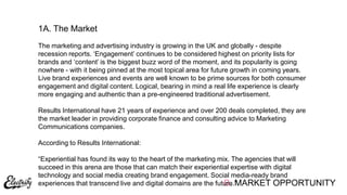 B. MARKET OPPORTUNITY
The marketing and advertising industry is growing in the UK and globally - despite
recession reports. „Engagement‟ continues to be considered highest on priority lists for
brands and „content‟ is the biggest buzz word of the moment, and its popularity is going
nowhere - with it being pinned at the most topical area for future growth in coming years.
Live brand experiences and events are well known to be prime sources for both consumer
engagement and digital content. Logical, bearing in mind a real life experience is clearly
more engaging and authentic than a pre-engineered traditional advertisement.
Results International have 21 years of experience and over 200 deals completed, they are
the market leader in providing corporate finance and consulting advice to Marketing
Communications companies.
According to Results International:
“Experiential has found its way to the heart of the marketing mix. The agencies that will
succeed in this arena are those that can match their experiential expertise with digital
technology and social media creating brand engagement. Social media-ready brand
experiences that transcend live and digital domains are the future.”
1A. The Market
 