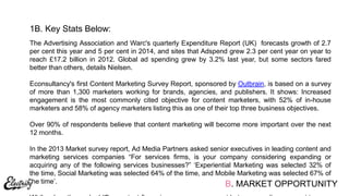 The Advertising Association and Warc's quarterly Expenditure Report (UK) forecasts growth of 2.7
per cent this year and 5 per cent in 2014, and sites that Adspend grew 2.3 per cent year on year to
reach £17.2 billion in 2012. Global ad spending grew by 3.2% last year, but some sectors fared
better than others, details Nielsen.
Econsultancy's first Content Marketing Survey Report, sponsored by Outbrain, is based on a survey
of more than 1,300 marketers working for brands, agencies, and publishers. It shows: Increased
engagement is the most commonly cited objective for content marketers, with 52% of in-house
marketers and 58% of agency marketers listing this as one of their top three business objectives.
Over 90% of respondents believe that content marketing will become more important over the next
12 months.
In the 2013 Market survey report, Ad Media Partners asked senior executives in leading content and
marketing services companies “For services ﬁrms, is your company considering expanding or
acquiring any of the following services businesses?” „Experiential Marketing was selected 32% of
the time, Social Marketing was selected 64% of the time, and Mobile Marketing was selected 67% of
the time‟.
1B. Key Stats Below:
B. MARKET OPPORTUNITY
 