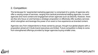 The landscape for „experiential marketing agencies‟ is comprised of a variety of agencies who
offer a varying scope of services, ranging from tactical promotional staffing agencies, to event
agencies and more content and engagement driven agencies such as Electrify. However, there
are few who focus on and harness a strategic proposition or effectively offer auxiliary services
which strengthen and leverage the power of an event or live experience as branded content.
Agencies vary from independents to those owned by groups, though true global players with a
proposition aimed at C-Suite brand executives are limited. Future competition is likely to come
from strengthened offerings provided by larger agencies buying smaller ones.
2. Competition:
B. MARKET OPPORTUNITY
 