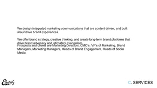 C. SERVICES
We design integrated marketing communications that are content driven, and built
around live brand experiences.
We offer brand strategy, creative thinking, and create long-term brand platforms that
drive brand advocacy and ultimately evangelism.
Prospects and clients are Marketing Directors, CMO‟s, VP‟s of Marketing, Brand
Managers, Marketing Managers, Heads of Brand Engagement, Heads of Social
Media
 