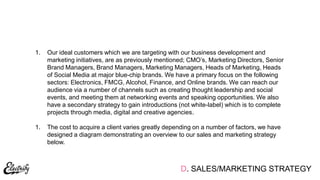 D. SALES/MARKETING STRATEGY
1. Our ideal customers which we are targeting with our business development and
marketing initiatives, are as previously mentioned; CMO‟s, Marketing Directors, Senior
Brand Managers, Brand Managers, Marketing Managers, Heads of Marketing, Heads
of Social Media at major blue-chip brands. We have a primary focus on the following
sectors: Electronics, FMCG, Alcohol, Finance, and Online brands. We can reach our
audience via a number of channels such as creating thought leadership and social
events, and meeting them at networking events and speaking opportunities. We also
have a secondary strategy to gain introductions (not white-label) which is to complete
projects through media, digital and creative agencies.
1. The cost to acquire a client varies greatly depending on a number of factors, we have
designed a diagram demonstrating an overview to our sales and marketing strategy
below.
 