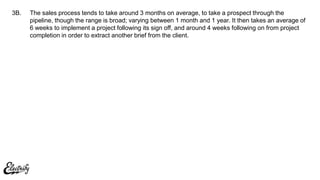 The sales process tends to take around 3 months on average, to take a prospect through the
pipeline, though the range is broad; varying between 1 month and 1 year. It then takes an average of
6 weeks to implement a project following its sign off, and around 4 weeks following on from project
completion in order to extract another brief from the client.
3B.
 