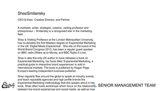 CEO & Exec. Creative Director, and Partner
A marketer, writer, strategist, creative, visiting professor and
entrepreneur – Smilansky is a recognised star in the marketing
field.
Shaz is Visiting Professor at the London Metropolitan University,
has co-develop the first Masters degree on Experiential Marketing
in the UK „Digital Meets Experiential‟. She sits on the board of the
World Brand Congress 2013, has been a regular guest speaker
on BBC radio (Wake up to Money, and BBC Radio 5 Live).
Shaz is also the only UK author to have released a book on
Experiential Marketing, her book titled „Experiential Marketing, a
practical guide to interactive brand experiences‟ is sold in
international markets. The book is published by Kogan Page,
Europe‟s leading independent business publisher.
Shaz regularly flies around the globe to speak at industry events,
and teach reputable agencies and high profile brands the
Experiential Marketing methodology that she speaks about in her
book. Shaz often hosts workshops which focus on the relationship
between live brand experiences and social media, as well as how
ShazSmilansky
E. SENIOR MANAGEMENT TEAM
 