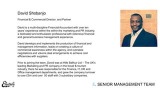 Financial & Commercial Director, and Partner
David is a multi-discipline Financial Accountant with over ten
years‟ experience within the within the marketing and PR industry;
a dedicated and enthusiastic professional with extensive financial
and general business management experience.
David develops and implements the production of financial and
management information, leads on creating a culture of
commercial awareness within the agency, and oversees
negotiations and volume deal arrangements to achieve cost
efficiencies with suppliers.
Prior to joining the team, David was at Hills Balfour Ltd – The UK‟s
leading Marketing and PR company in the travel & tourism
industry, there he was responsible for the Finance, IT, HR and
Office management departments, and grew the company turnover
to over £5m and over 50 staff with 3 subsidiary companies.
David Shobanjo
E. SENIOR MANAGEMENT TEAM
 
