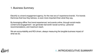 A. INTRO/EXECUTIVE SUMMARY
1. Business Summary
Electrify is a brand engagement agency, for the new era of „experience brands‟. For brands
that know that how they behave, is even more important than what they say.
By leveraging offline 'live brand experiences' and events online, through social media
content and engagement - we generate real world „social currency‟, personal
recommendations, and maximum reach.
We are accountability and ROI driven, always measuring the tangible business impact of
what we do.
 