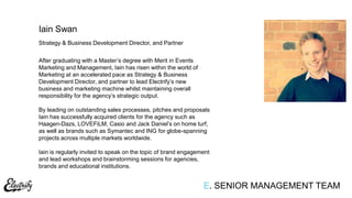 Strategy & Business Development Director, and Partner
After graduating with a Master‟s degree with Merit in Events
Marketing and Management, Iain has risen within the world of
Marketing at an accelerated pace as Strategy & Business
Development Director, and partner to lead Electrify‟s new
business and marketing machine whilst maintaining overall
responsibility for the agency‟s strategic output.
By leading on outstanding sales processes, pitches and proposals
Iain has successfully acquired clients for the agency such as
Haagen-Dazs, LOVEFiLM, Casio and Jack Daniel‟s on home turf,
as well as brands such as Symantec and ING for globe-spanning
projects across multiple markets worldwide.
Iain is regularly invited to speak on the topic of brand engagement
and lead workshops and brainstorming sessions for agencies,
brands and educational institutions.
Iain Swan
E. SENIOR MANAGEMENT TEAM
 