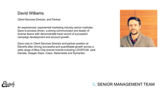 Client Services Director, and Partner
An experienced, experiential marketing industry senior marketer,
Dave is process driven, a strong communicator and leader of
diverse teams with demonstrable track record of successful
campaign development and account growth.
Dave rose to Client Services Director and partner position at
Electrify after driving successful and quantifiable growth across a
wide range of Blue Chip brands brands including LOVEFiLM, Jack
Daniels, Haagen-Dazs, Casio, Nationwide and Symantec.
David Williams
E. SENIOR MANAGEMENT TEAM
 