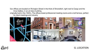 G. LOCATION
Our offices are located on Rivington Street in the thick of Shoreditch, right next to Cargo and the
Iniva Gallery, in an art deco building,
originally built in the 1930‟s. The offices boast professional meeting rooms and a roof terrace, perfect
for client meetings and industry
networking.
 