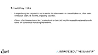 A. INTRO/EXECUTIVE SUMMARY
• Long sales cycles required to sell to senior decision makers in blue-chip brands, often sales
cycles can span 2-6 months, impacting cashflow.
• Clients often leaving their roles (moving to other brands); heightens need to network broadly
within the company‟s marketing department.
4. Cons/Key Risks
 