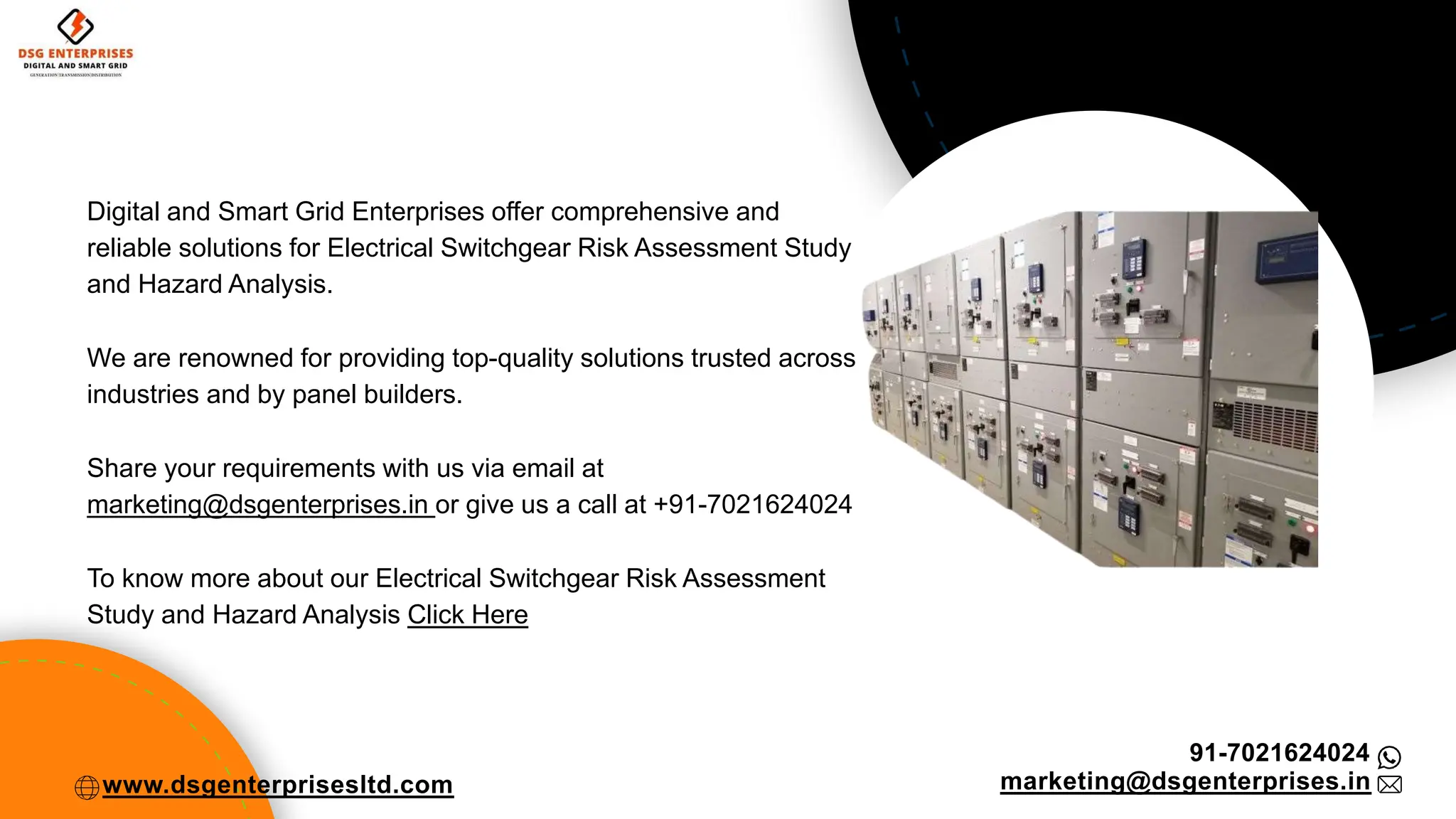 Digital and Smart Grid Enterprises offer comprehensive and
reliable solutions for Electrical Switchgear Risk Assessment Study
and Hazard Analysis.
We are renowned for providing top-quality solutions trusted across
industries and by panel builders.
Share your requirements with us via email at
marketing@dsgenterprises.in or give us a call at +91-7021624024
To know more about our Electrical Switchgear Risk Assessment
Study and Hazard Analysis Click Here
91-7021624024
marketing@dsgenterprises.in
www.dsgenterprisesltd.com
 