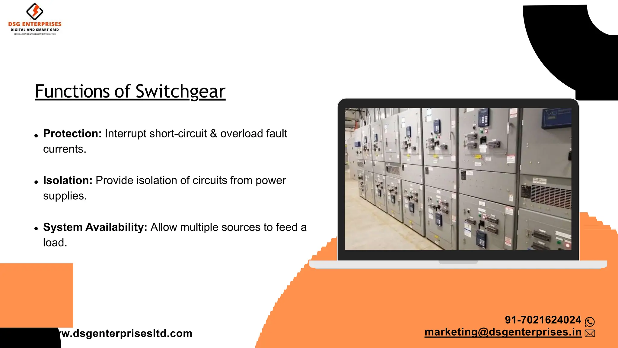 Functions of Switchgear
Protection: Interrupt short-circuit & overload fault
currents.
Isolation: Provide isolation of circuits from power
supplies.
System Availability: Allow multiple sources to feed a
load.
91-7021624024
marketing@dsgenterprises.in
ww.dsgenterprisesltd.com
 