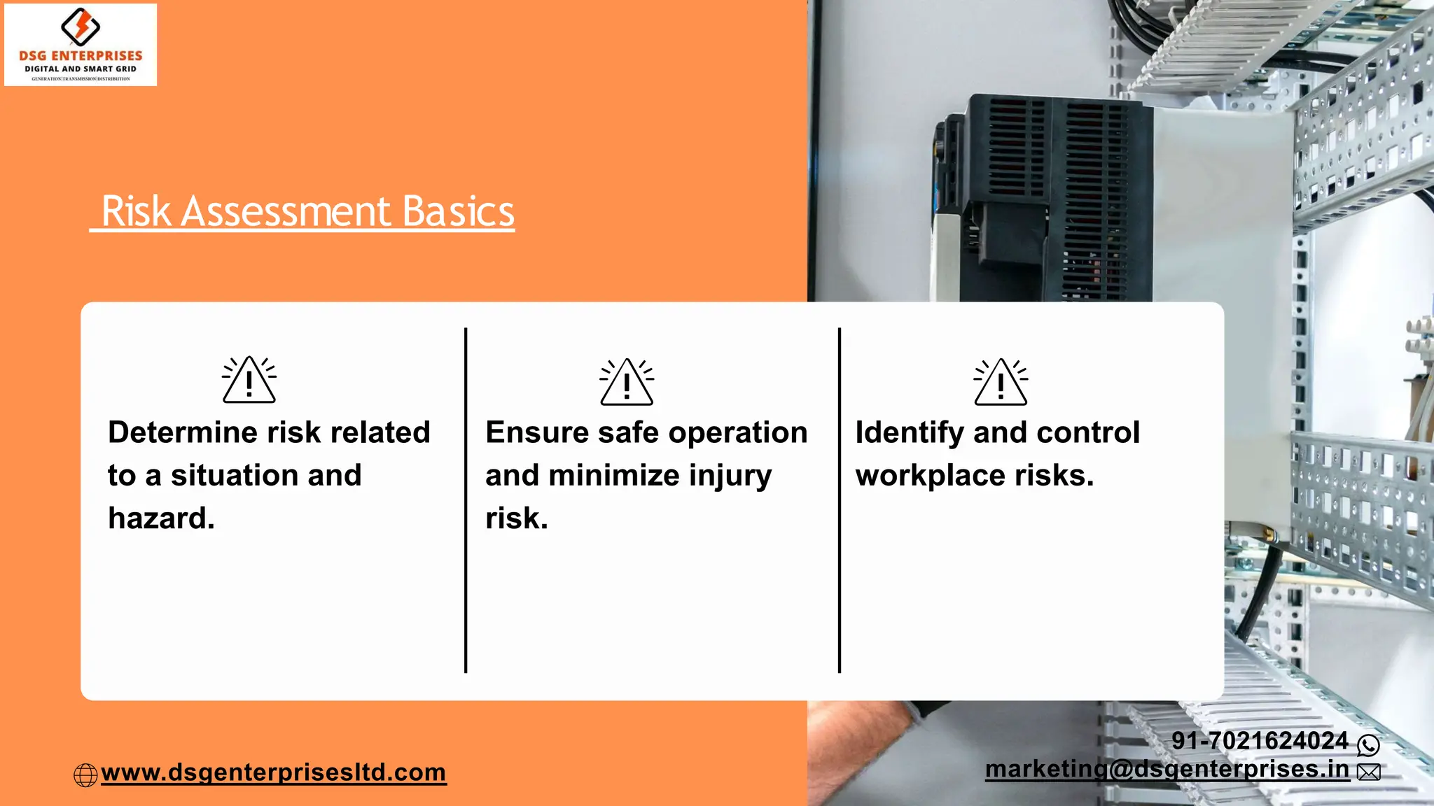 Risk Assessment Basics
Determine risk related
to a situation and
hazard.
Ensure safe operation
and minimize injury
risk.
Identify and control
workplace risks.
91-7021624024
marketing@dsgenterprises.in
www.dsgenterprisesltd.com
 