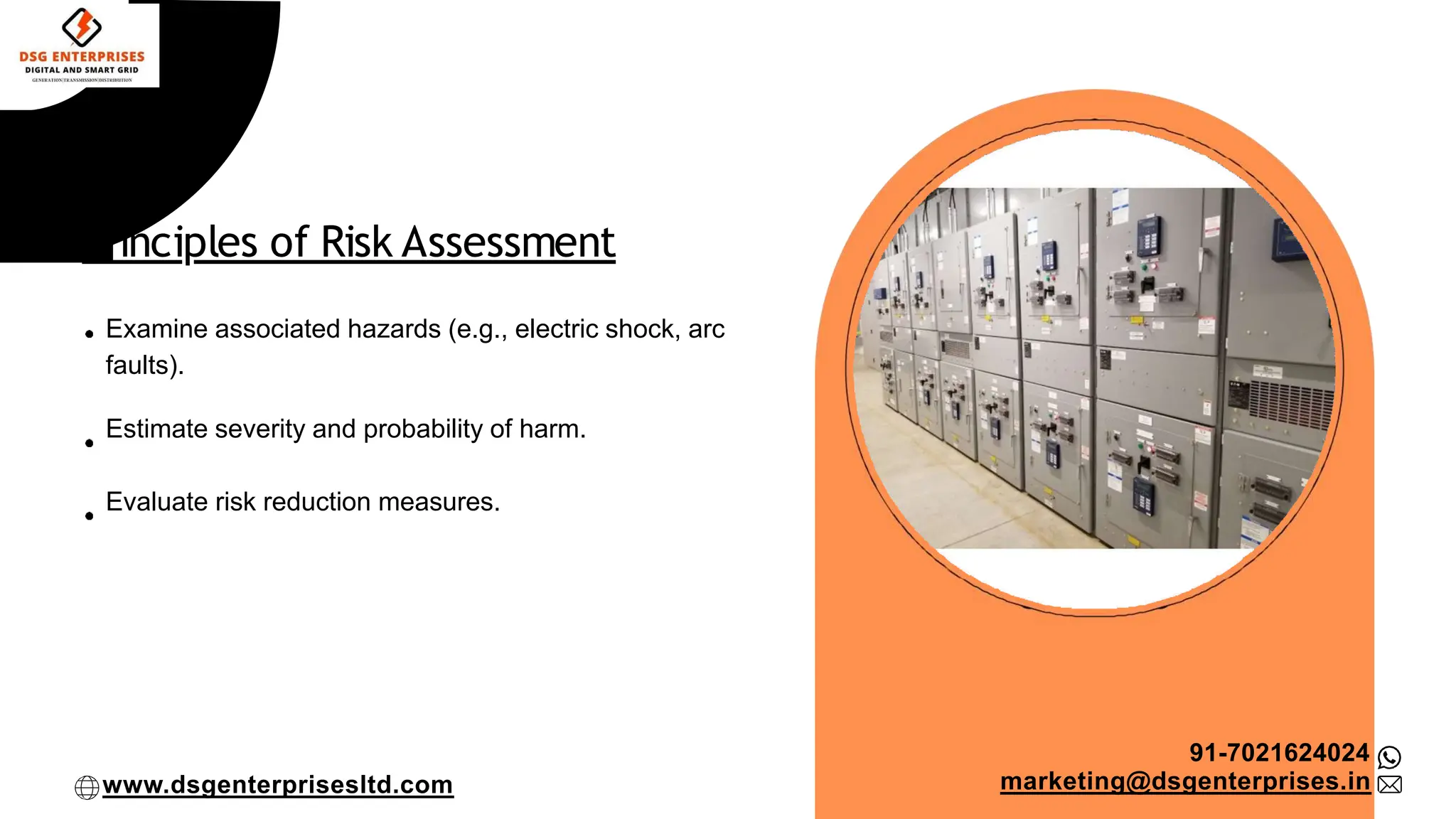 Principles of Risk Assessment
Examine associated hazards (e.g., electric shock, arc
faults).
Estimate severity and probability of harm.
Evaluate risk reduction measures.
91-7021624024
marketing@dsgenterprises.in
www.dsgenterprisesltd.com
 
