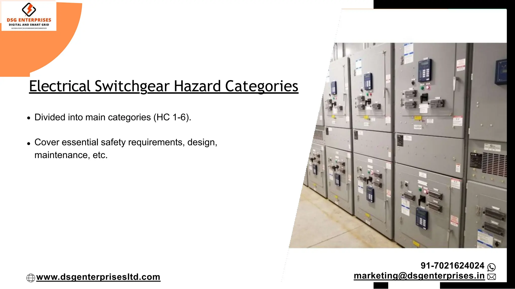 Electrical Switchgear Hazard Categories
Divided into main categories (HC 1-6).
Cover essential safety requirements, design,
maintenance, etc.
91-7021624024
marketing@dsgenterprises.in
www.dsgenterprisesltd.com
 