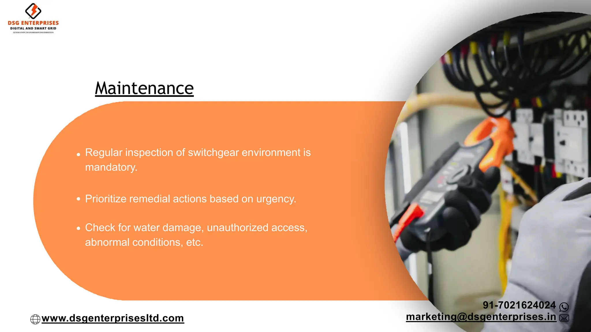 Maintenance
Regular inspection of switchgear environment is
mandatory.
Prioritize remedial actions based on urgency.
Check for water damage, unauthorized access,
abnormal conditions, etc.
91-7021624024
marketing@dsgenterprises.in
www.dsgenterprisesltd.com
 